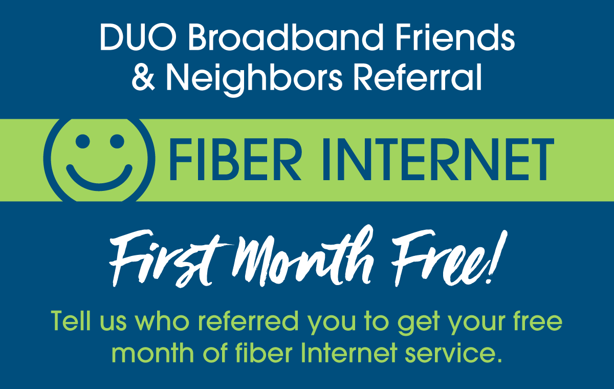 DUO Broadband Friends & Neighbors Referral for Fiber Internet. First Moth Free. Tell us who referred you to get your free month of fiber internet service.