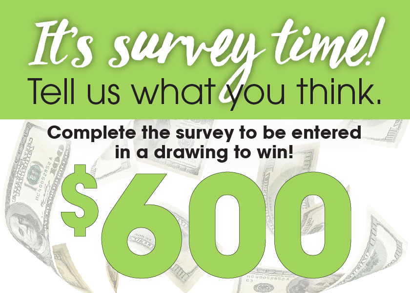 It's survey time! Tell us what you think. Complete the survey to be entered in a drawing to win $600.